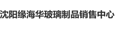 黄色逼逼免费网站吞精沈阳缘海华玻璃制品销售中心